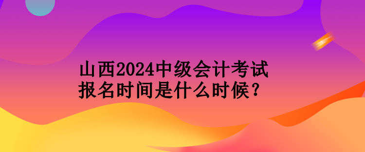 山西2024中級會計考試報名時間是什么時候？