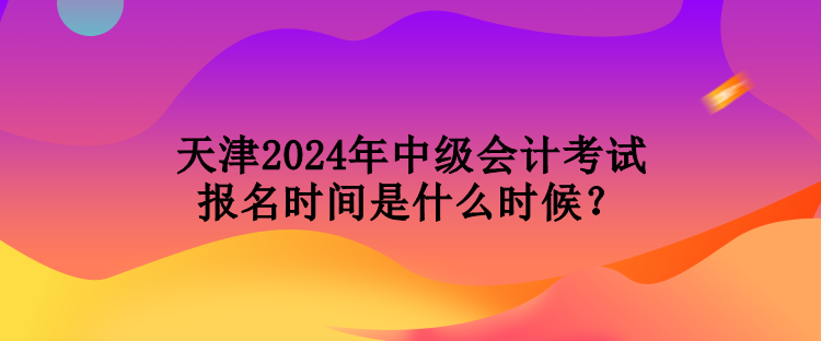 天津2024年中級會計(jì)考試報(bào)名時間是什么時候？