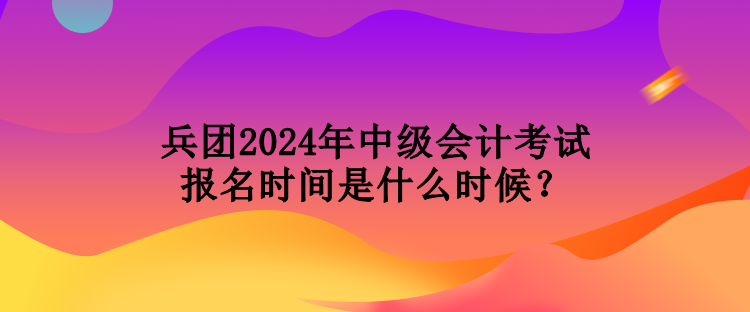 兵團2024年中級會計考試報名時間是什么時候？