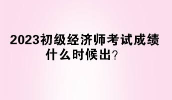 2023初級經(jīng)濟(jì)師考試成績什么時候出？