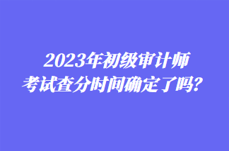 2023年初級審計師考試查分時間確定了嗎？