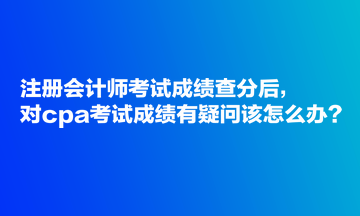 注冊會計師考試成績查分后，對cpa考試成績有疑問該怎么辦？