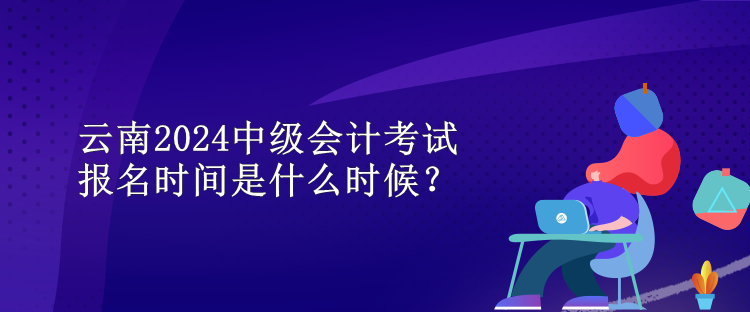 云南2024中級會計考試報名時間是什么時候？