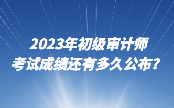 2023年初級審計師考試成績還有多久公布？