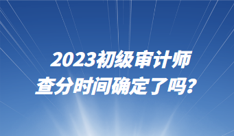 2023初級審計師查分時間確定了嗎？