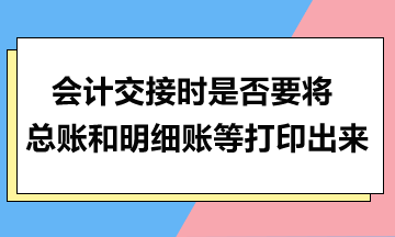 會計交接時是否要將總賬和明細(xì)賬等打印出來？