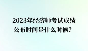 2023年經(jīng)濟師考試成績公布時間是什么時候？