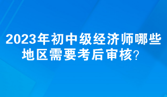 2023年初中級(jí)經(jīng)濟(jì)師哪些地區(qū)需要考后審核？