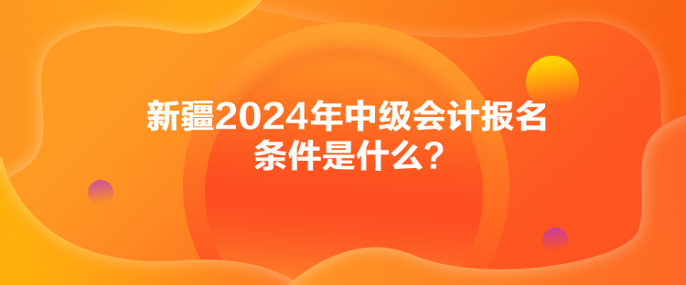 新疆2024年中級會計報名條件是什么？