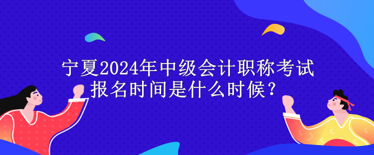 寧夏2024年中級會計職稱考試報名時間是什么時候？