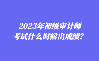 2023年初級審計師考試什么時候出成績？