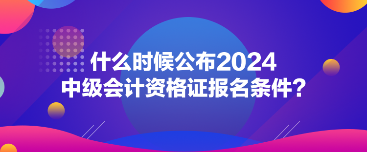 什么時候公布2024中級會計資格證報名條件？