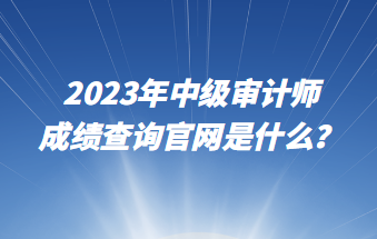 2023年中級審計師成績查詢官網(wǎng)是什么？