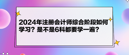 2024年注冊會計師綜合階段如何學(xué)習(xí)？是不是6科都要學(xué)一遍？