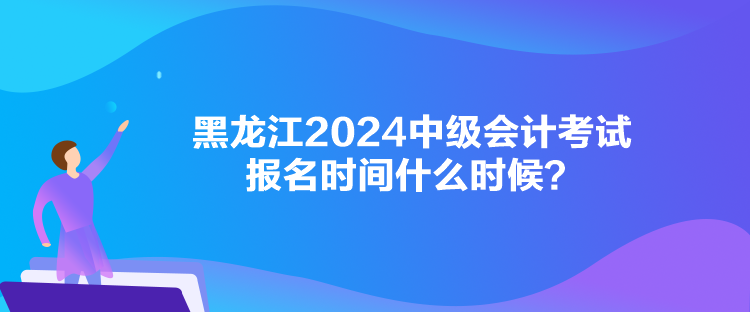 黑龍江2024中級會計考試報名時間什么時候？