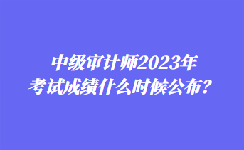 中級審計(jì)師2023年考試成績什么時(shí)候公布？