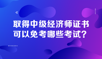 取得中級(jí)經(jīng)濟(jì)師證書，可以免考哪些考試？