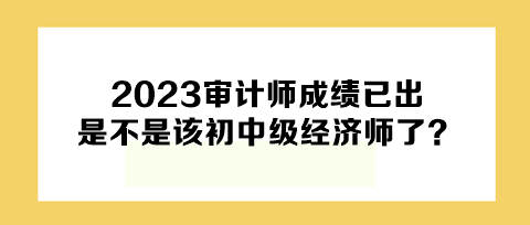 2023年審計(jì)師成績(jī)已出，下一個(gè)是不是該初中級(jí)經(jīng)濟(jì)師了？