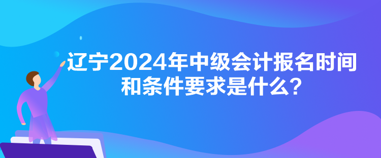 遼寧2024年中級會計報名時間和條件要求是什么？