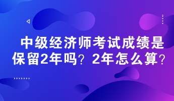 中級(jí)經(jīng)濟(jì)師考試成績(jī)是保留2年嗎？2年怎么算？