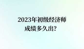 2023年初級(jí)經(jīng)濟(jì)師成績(jī)多久出？