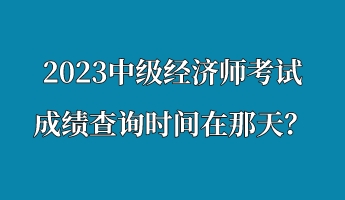 2023中級(jí)經(jīng)濟(jì)師考試成績(jī)查詢時(shí)間在那天？