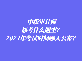 中級(jí)審計(jì)師都考什么題型？2024年考試時(shí)間哪天公布？