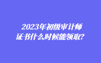 2023年初級審計師證書什么時候能領(lǐng)??？