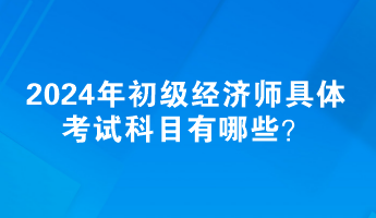 2024年初級經(jīng)濟(jì)師具體考試科目有哪些？