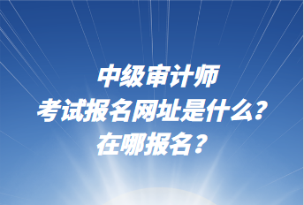 中級審計師考試報名網(wǎng)址是什么？在哪報名？