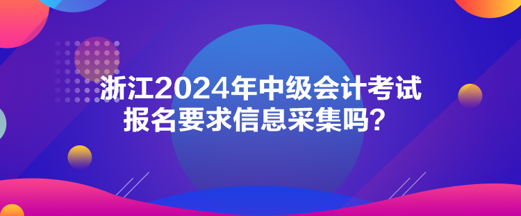 浙江2024年中級會計考試報名要求信息采集嗎？