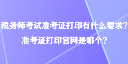 稅務師考試準考證打印有什么要求？準考證打印官網(wǎng)是哪個？