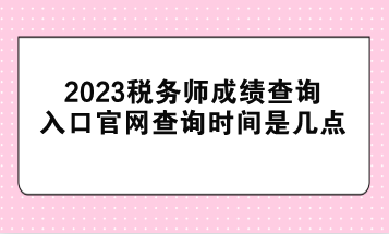 2023稅務(wù)師成績查詢?nèi)肟诠倬W(wǎng)查詢時間是幾點？