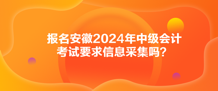 報(bào)名安徽2024年中級(jí)會(huì)計(jì)考試要求信息采集嗎？