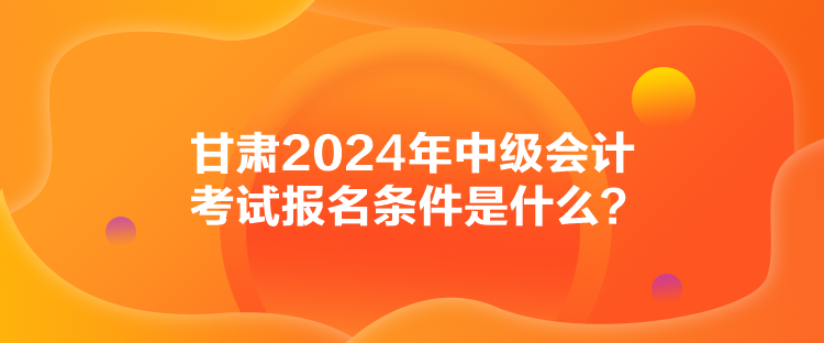 甘肅2024年中級會計考試報名條件是什么？