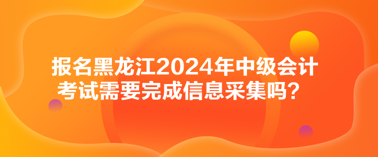 報(bào)名黑龍江2024年中級(jí)會(huì)計(jì)考試需要完成信息采集嗎？