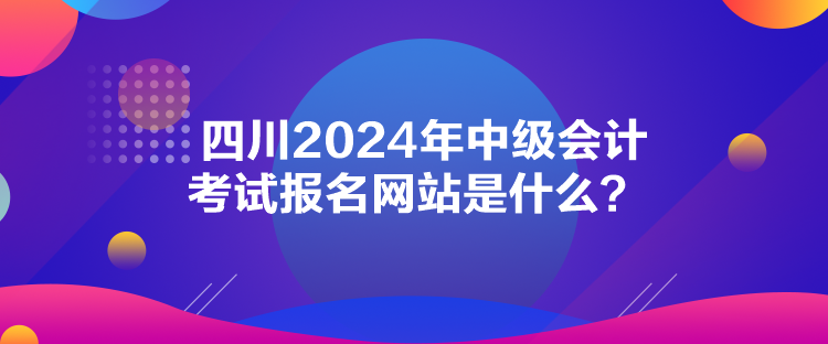 四川2024年中級會計考試報名網(wǎng)站是什么？