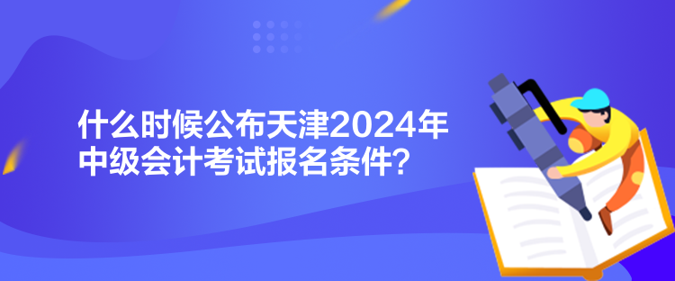 什么時(shí)候公布天津2024年中級會計(jì)考試報(bào)名條件？