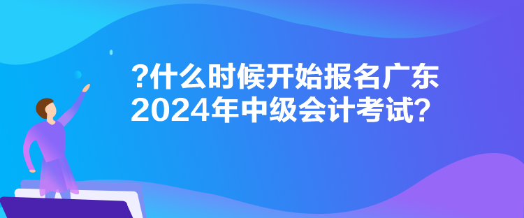 什么時候開始報名廣東2024年中級會計考試？