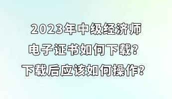 2023年中級經(jīng)濟(jì)師電子證書如何下載？下載后應(yīng)該如何操作？