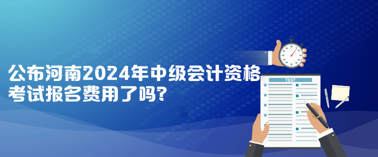 公布河南2024年中級會計資格考試報名費用了嗎？