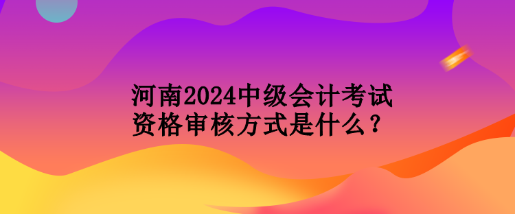 河南2024中級會(huì)計(jì)考試資格審核方式是什么？