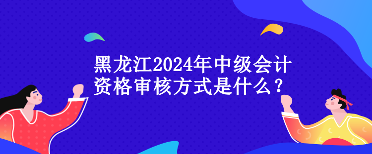 黑龍江2024年中級(jí)會(huì)計(jì)資格審核方式是什么？