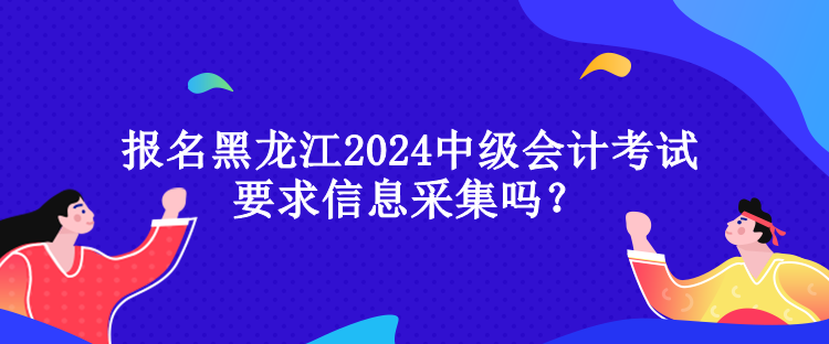 報名黑龍江2024中級會計考試要求信息采集嗎？