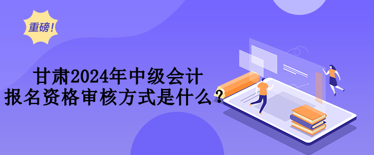 甘肅2024年中級會計報名資格審核方式是什么？