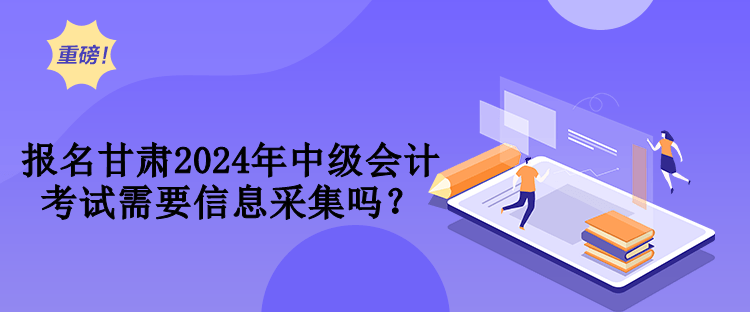 報名甘肅2024年中級會計考試需要信息采集嗎？