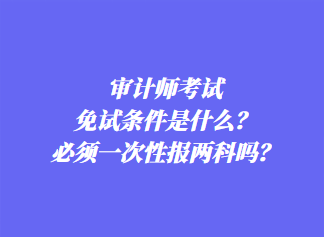 審計師考試免試條件是什么？必須一次性報兩科嗎？