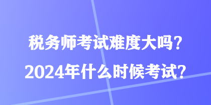 稅務(wù)師考試難度大嗎？2024年什么時(shí)候考試？