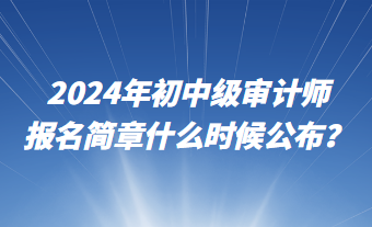 2024年初中級審計師報名簡章什么時候公布？