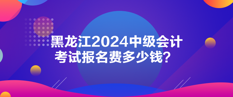 黑龍江2024中級(jí)會(huì)計(jì)考試報(bào)名費(fèi)多少錢(qián)？